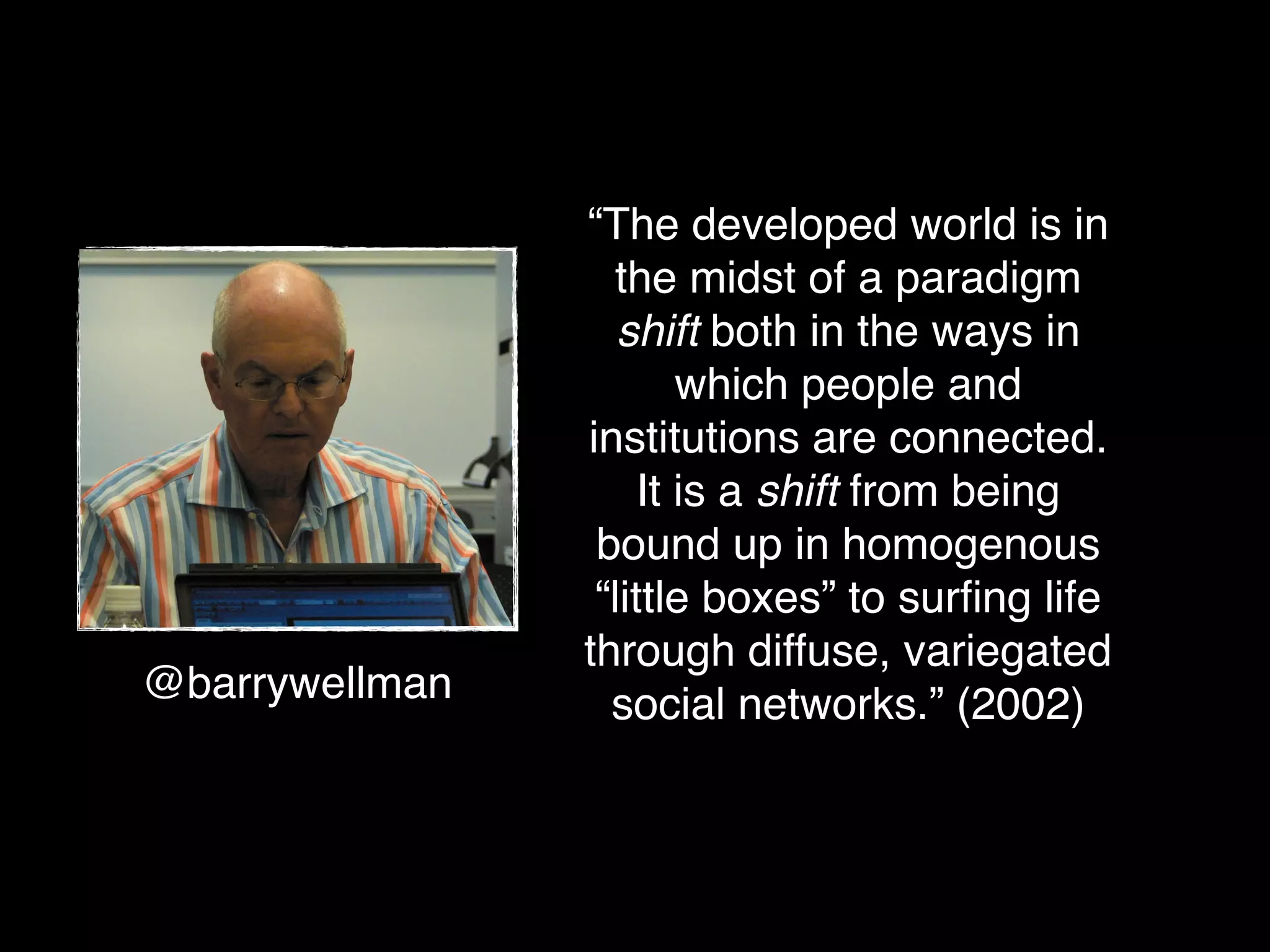 “The developed world is in
                  the midst of a paradigm
                   shift both in the ways in
                        which people and
                institutions are connected.
                     It is a shift from being
                 bound up in homogenous
                 “little boxes” to surﬁng life
                through diffuse, variegated
@barrywellman     social networks.” (2002)
 