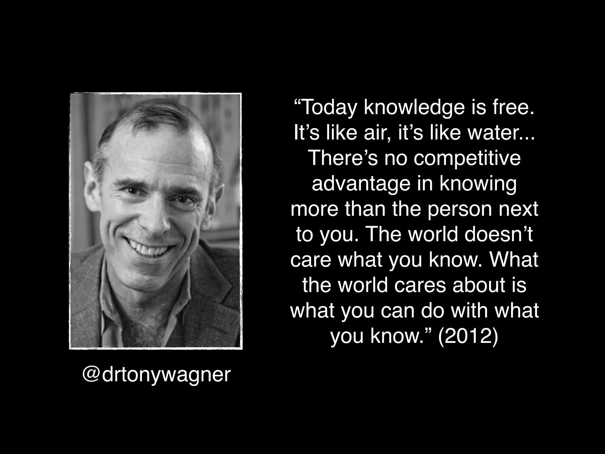 “Today knowledge is free.
                It’s like air, it’s like water...
                   There’s no competitive
                   advantage in knowing
                more than the person next
                 to you. The world doesn’t
                care what you know. What
                  the world cares about is
                what you can do with what
                      you know.” (2012)
@drtonywagner
 