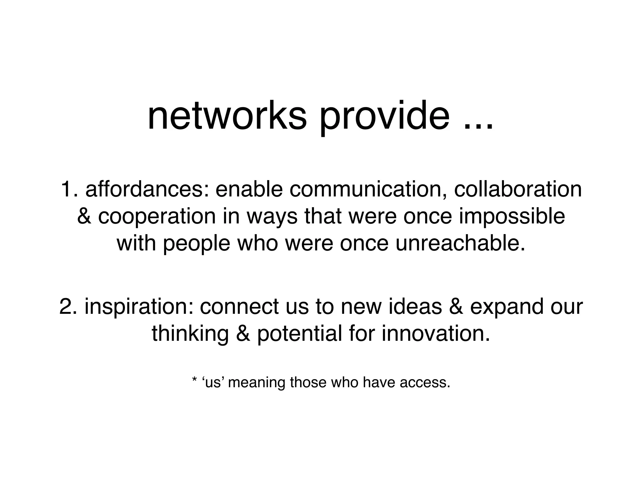 networks provide ...
1. affordances: enable communication, collaboration
  & cooperation in ways that were once impossible
       with people who were once unreachable.

2. inspiration: connect us to new ideas & expand our
          thinking & potential for innovation.

             * ‘us’ meaning those who have access.
 
