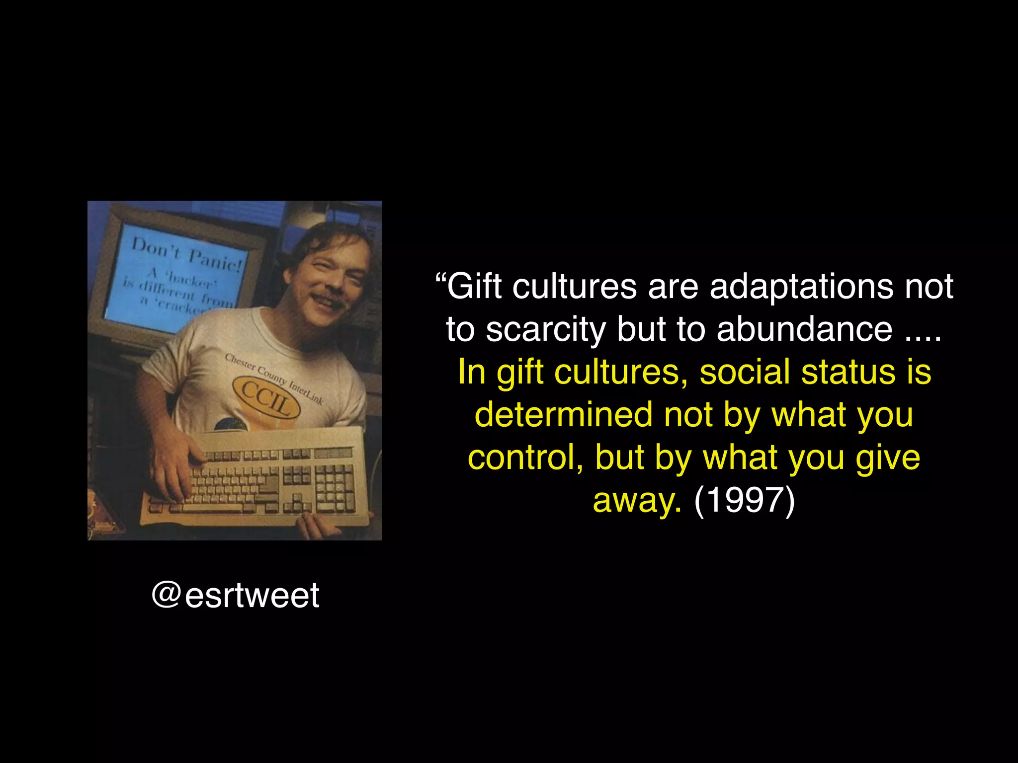 “Gift cultures are adaptations not
             to scarcity but to abundance ....
              In gift cultures, social status is
               determined not by what you
               control, but by what you give
                        away. (1997)

@esrtweet
 