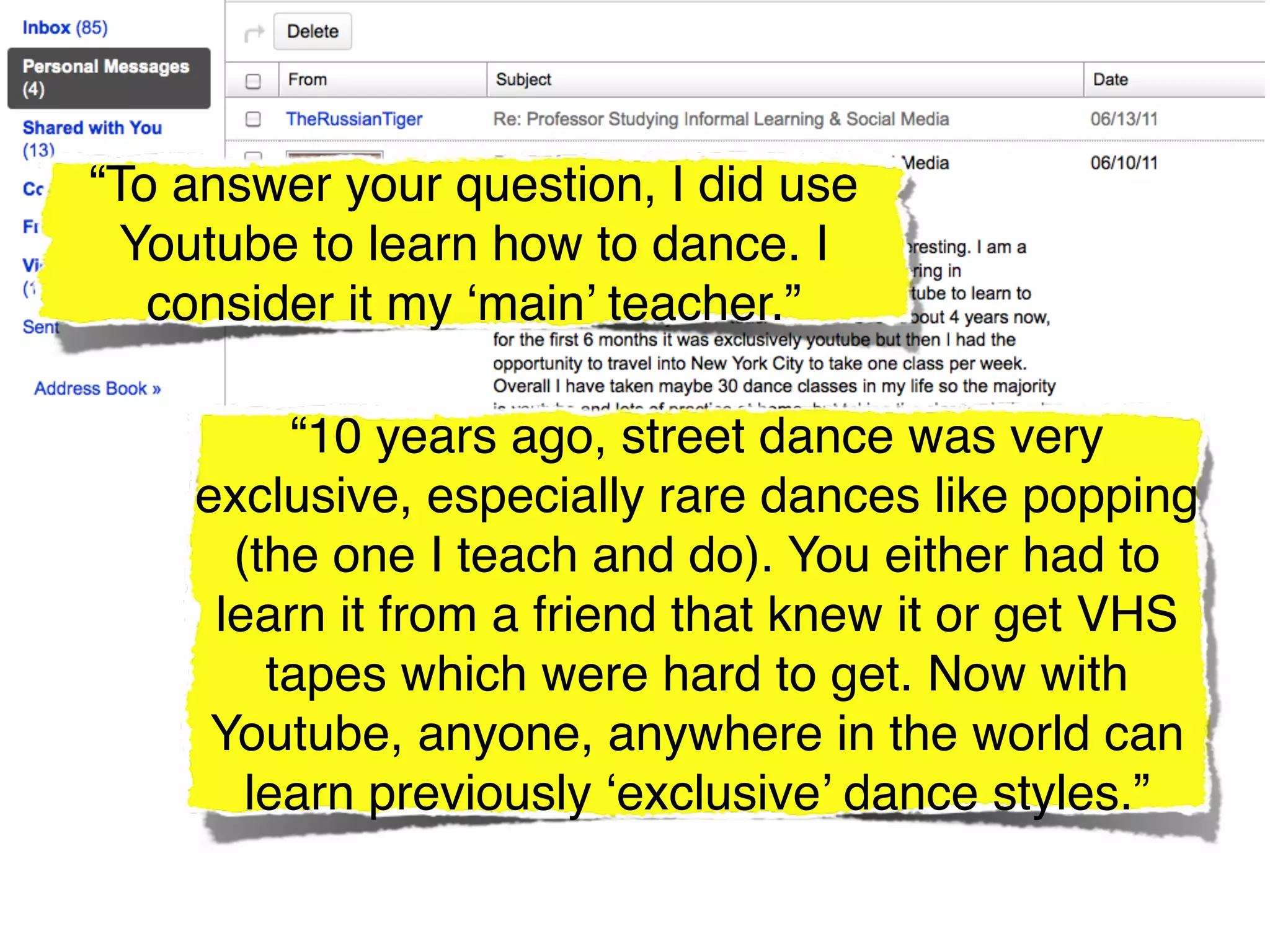 “To answer your question, I did use
  Youtube to learn how to dance. I
   consider it my ‘main’ teacher.”

         “10 years ago, street dance was very
    exclusive, especially rare dances like popping
      (the one I teach and do). You either had to
     learn it from a friend that knew it or get VHS
        tapes which were hard to get. Now with
     Youtube, anyone, anywhere in the world can
       learn previously ‘exclusive’ dance styles.”
 