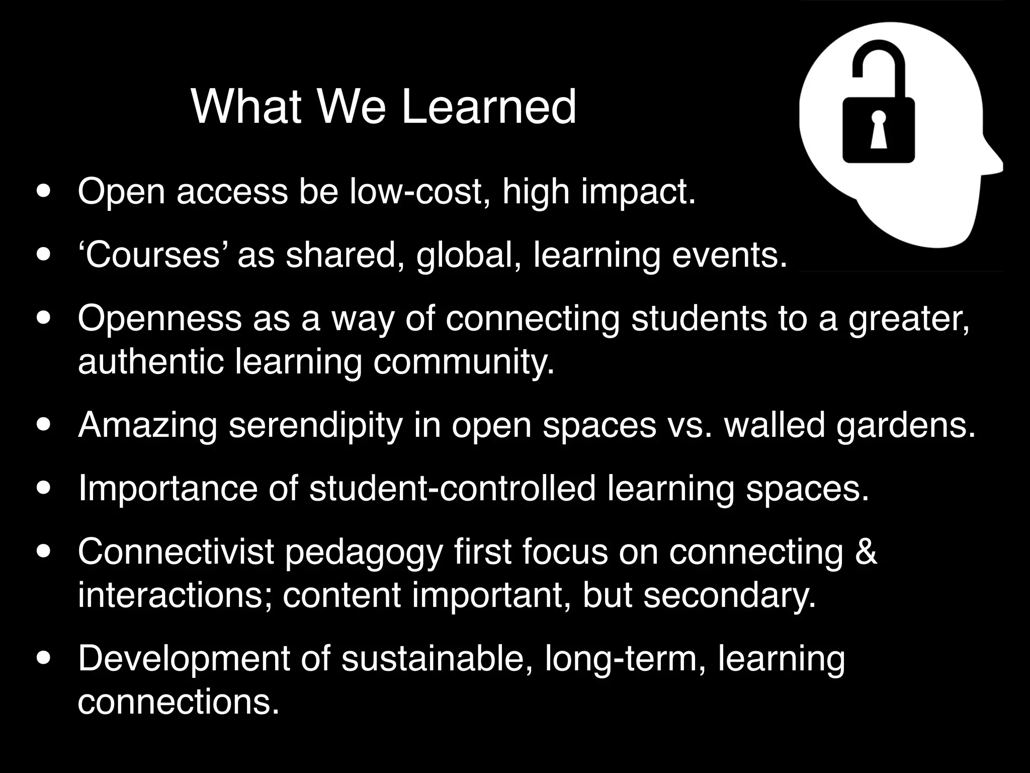 What We Learned
•   Open access be low-cost, high impact.

•   ‘Courses’ as shared, global, learning events.

•   Openness as a way of connecting students to a greater,
    authentic learning community.

•   Amazing serendipity in open spaces vs. walled gardens.

•   Importance of student-controlled learning spaces.

•   Connectivist pedagogy ﬁrst focus on connecting &
    interactions; content important, but secondary.

•   Development of sustainable, long-term, learning
    connections.
 