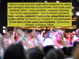 “Web 2.0 tools exist that might allow academics to reﬂect
and reimagine what they do as scholars. Such tools might
  positively affect -- even transform - research, teaching,
  and service responsibilities - only if scholars choose to
build serious academic lives online, presenting semi-
public selves and becoming invested in and connected
 to the work of their peers and students.” (Greenhow,
                  Robelia, & Hughes, 2009)
 