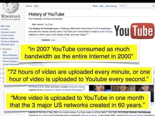 “in 2007 YouTube consumed as much
      bandwidth as the entire Internet in 2000”

“72 hours of video are uploaded every minute, or one
 hour of video is uploaded to Youtube every second.”


“More video is uploaded to YouTube in one month
that the 3 major US networks created in 60 years.”
 
