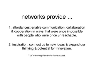 networks provide ...
1. affordances: enable communication, collaboration
  & cooperation in ways that were once impossible
       with people who were once unreachable.

2. inspiration: connect us to new ideas & expand our
          thinking & potential for innovation.

             * ‘us’ meaning those who have access.
 