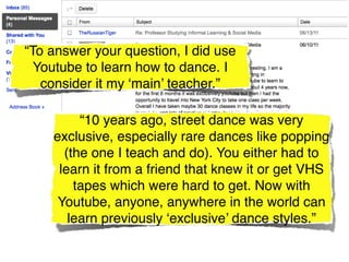 “To answer your question, I did use
  Youtube to learn how to dance. I
   consider it my ‘main’ teacher.”

         “10 years ago, street dance was very
    exclusive, especially rare dances like popping
      (the one I teach and do). You either had to
     learn it from a friend that knew it or get VHS
        tapes which were hard to get. Now with
     Youtube, anyone, anywhere in the world can
       learn previously ‘exclusive’ dance styles.”
 