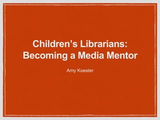 Children’s Librarians:
Becoming a Media Mentor
Amy Koester
 