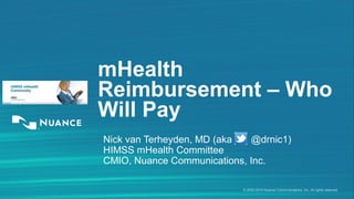 mHealth 
Reimbursement – Who 
Will Pay 
Nick van Terheyden, MD (aka @drnic1) 
HIMSS mHealth Committee 
CMIO, Nuance Communications, Inc. 
© 2002-2014 Nuance Communications, Inc. All rights reserved 
 