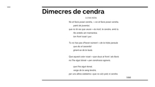 Dimecres de cendra
No et facis posar cendra, —no et facis posar cendra,
patró de joventut,
que no té res que veure —la mort, la cendra, amb tu.
No entelis am mementos
ton front rosat i pur.
Tu no has pas d'haver esment —de la trista paraula
que diu el sacerdot
girant-se de la taula.
Que aquest color rosat —que duus al front i als llavis
no t'ha sigut donat —per cendrosos agravis,
que t'ha sigut donat,
verge de la sang tendra,
per uns altres esblaims—que no són pols ni cendra.
1896
A UNA NOIA
 