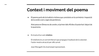 Context i moviment del poema
● El poema parla de la tradició cristiana que consisteix en la cerimònia i imposició
de la cendra com a signe de penitència.
Això passa en Dimecres de cendra, el primer dels 40 dies d’austeritat i dejuni de
la quaresma.
● Es tracta d’un cant vitalista:
El vitalisme és un corrent literari que propugna l'exaltació de la voluntat:
l’autor mostra atracció per allò carnal.
Joan Maragall n’és el principal representant.
 