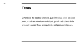 Tema
Exhortació del poeta a una noia, que simbolitza totes les noies
joves, a satisfer tots els seus desitjos, gaudir dels plaers de la
joventut i no sacrificar-se seguint les obligacions religioses.
 