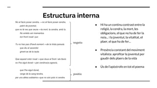 Estructura interna
No et facis posar cendra, —no et facis posar cendra,
patró de joventut,
que no té res que veure —la mort, la cendra, amb tu.
No entelis am mementos
ton front rosat i pur.
Tu no has pas d'havê esment —de la trista paraula
que diu el sacerdot
girant-se de la taula.
Que aquest color rosat —que duus al front i als llavis
no t'ha sigut donat —per cendrosos agravis,
que t'ha sigut donat,
verge de la sang tendra,
per uns altres esblaims—que no són pols ni cendra.
● Hi ha un continu contrast entre la
religió, la cendra, la mort, les
obligacions, el que no ha de fer la
noia... i la joventut, la vitalitat, el
plaer, el que ha de fer...
● Presència constant del moviment
vitalista: aprofitar la joventut per
gaudir dels plaers de la vida
● Ús de l’apòstrofe en tot el poema
negatiu
positiu
 