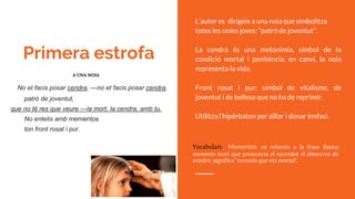 Primera estrofa
No et facis posar cendra, —no et facis posar cendra,
patró de joventut,
que no té res que veure —la mort, la cendra, amb tu.
No entelis amb mementos
ton front rosat i pur.
Vocabulari: Mementos: es refereix a la frase llatina
memento mori que pronuncia el sacerdot el dimecres de
cendra: significa "recorda que ets mortal".
L’autor es dirigeix a una noia que simbolitza
totes les noies joves: “patró de joventut”.
La cendra és una metonímia, símbol de la
condició mortal i penitència, en canvi, la noia
representa la vida.
Front rosat i pur: símbol de vitalisme, de
joventut i de bellesa que no ha de reprimir.
Utilitza l’hipérbaton per aïllar i donar èmfasi.
A UNA NOIA
 