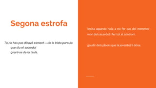 Segona estrofa
Tu no has pas d'havê esment —de la trista paraula
que diu el sacerdot
girant-se de la taula.
Incita aquesta noia a no fer cas del memento
mori del sacerdot i fer tot el contrari:
gaudir dels plaers que la joventut li dóna.
 