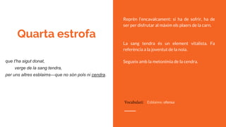 Quarta estrofa
Reprèn l’encavalcament: si ha de sofrir, ha de
ser per disfrutar al màxim els plaers de la carn.
La sang tendra és un element vitalista. Fa
referència a la joventut de la noia.
Segueix amb la metonímia de la cendra.que t'ha sigut donat,
verge de la sang tendra,
per uns altres esblaims—que no són pols ni cendra.
Vocabulari: Esblaims: ofensa
 