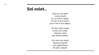 Sol solet…
Quan jo era petit
vivia arraulit
en un carrer negre.
El mar hi era humit,
pro el sol hi era alegre.
Per’llà a Sant Josep
el bon sol, solet,
lliscava i lluïa
pel carreró estret.
I en mon cos neulit,
llavors jo sentia
una esgarrifança
de goig i alegria.
 