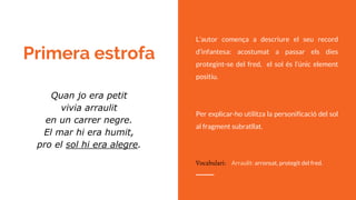 Primera estrofa
L’autor comença a descriure el seu record
d’infantesa: acostumat a passar els dies
protegint-se del fred, el sol és l’únic element
positiu.
Per explicar-ho utilitza la personificació del sol
al fragment subratllat.
Quan jo era petit
vivia arraulit
en un carrer negre.
El mar hi era humit,
pro el sol hi era alegre.
Vocabulari: Arraulit: arronsat, protegit del fred.
 
