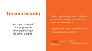 Tercera estrofa Explica la sensació que sent quan el sol toca el
seu cos escàs de salut, i la felicitat que li
proporciona aquest simple fet.
Elogi de la paraula: mostra un nen innocent que
es deixa encisar per la naturalesa.
I en mon cos neulit,
llavors jo sentia
una esgarrifança
de goig i alegria.
Vocabulari: Esgarrifança: Calfred
Neulit: Que ha perdut forçes,
pes o vitalitat
 