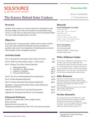 The Science Behind Solar Cookers
Copyright 2014 © One Earth Designs.
All Rights Reserved. 1
The Science Behind Solar Cookers
Science: Sustainability
6th
Grade Classroom
Overview
Parabolic solar cookers are a trend of innovative cooking device that
harvests sunlight, one of the most abundant and sustainable energy
sources, to cook. Here we discuss the science and environmental effects
of a solar cooker through hands-on activities.
Objectives
By splitting into 2-3 person groups, students work in teams to build a
mini solar cooker model that embodies the basic principles of a
parabolic solar cooker, form hypothesis of related parameters and test
them through various investigation activities.
Activities Guide
Part A: Introduction of Parabolic Solar Cooker (5-10 min) pg 2
Part B: Build Your Own Solar Cooker (~ 20 min max) pg 5
Part C: Explore Your Solar Cooker (Optional)
a. Melting Chocolate pg 7
b. Deep Bowl vs. Shallow Bowl pg 10
c. Indoors vs. Outdoors pg 14
d. S’mores Under the Sun! pg 17
Part D: Test Your Understanding (Exercise Questions) pg 18
Part E: Further Readings (Optional) pg 20
Part F: In-Class Alternative Demonstration (Optional) pg 21
Appendix I: Commercial Parabolic Solar Cooker (SolSource)
Specification Reference pg 23
Appendix II: State Science Curriculum Requirement pg 24
Appendix III: Customize the Plan for Your Classroom pg 27
Classroom Preference
Outdoors, or indoors space where sunlight reaches
Sunny and clear
Relatively little or no wind, dry
Temperature preferably above 50˚F/10˚C, the warmer the better
Materials
Part B: Building (for one model)
aluminum foil
hard paper /thin cardboard
tape/glue stick
scissor, paper knife
a ruler or other straight edge
plastic wrap or clear plastic bags
two printed design sheets
Part C: Investigation
milk chocolate chip
mini marshmallows
graham crackers / sliced bread
a watch/stop watch
With a SolSource Cooker
If you have a SolSource concentrator, set it
up with a pot of water right after the
introduction while students proceed to Part
B. At the end of class, compare the time it
takes to boil the water to that of the student
experiments. You can also cook some food
for the class during student experiments.
Other Resources
Interactive Virtual Experiment by Scootle:
Energy from the Sun, Design a Solar Cooker:
http://www.scootle.edu.au/ec/viewing/L1140/index.html
SolSource Technology Illustration by One
Earth Designs:
http://www.oneearthdesigns.com/solsource/technology
Solar Cooker International
http://www.solarcooker.org
No-Sun Alternative
An A-type heat lamp with 250 Watts can be
used as the substitute for sunlight to conduct
the same activities indoors, though this
alternative is not encouraged if natural sunlight
is present. Another option is the indoor
alternative demonstration (see pg. 21).
Educational Kit
 