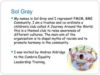 Sol Gray
 My names is Sol Gray and I represent FMCM, BME
 Community. I am a trustee and co-ordinate a
 children’s club called A Journey Around the World;
 this is a themed club to raise awareness of
 different cultures. The main aim of the
 organisation is to dispel myths of racism and to
 promote harmony in the community.

 I was invited by Andrea Aldridge
 to the Cumbria Equality
 Leadership Training.
 