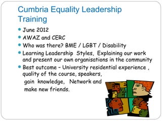 Cumbria Equality Leadership
Training
 June 2012
 AWAZ and CERC
 Who was there? BME / LGBT / Disability
 Learning Leadership Styles, Explaining our work
  and present our own organisations in the community
 Best outcome – University residential experience ,
  quality of the course, speakers,
   gain knowledge, Network and
   make new friends.
 