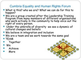 Cumbria Equality and Human Rights Forum
 What is this? who we are? What we can do for this to
  happen?
 We are a group created after the Leadership Training
  Program from many members of different organisations
  who work actively in the community to help voice out the
  right of every person.
 Under the umbrella of diversity we see a dynamic of
  cultural changes and beliefs
 We believe in integration and inclusion
 We are a team and we work towards the same goal
 TEAM
 Together
 We
 Achieve
 More
 