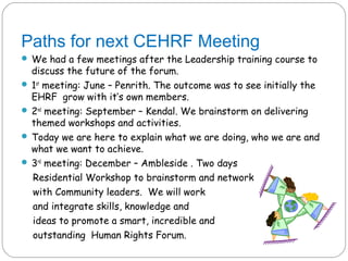 Paths for next CEHRF Meeting
 We had a few meetings after the Leadership training course to
  discuss the future of the forum.
 1st meeting: June – Penrith. The outcome was to see initially the
  EHRF grow with it’s own members.
 2nd meeting: September – Kendal. We brainstorm on delivering
  themed workshops and activities.
 Today we are here to explain what we are doing, who we are and
  what we want to achieve.
 3rd meeting: December – Ambleside . Two days
  Residential Workshop to brainstorm and network
  with Community leaders. We will work
  and integrate skills, knowledge and
  ideas to promote a smart, incredible and
  outstanding Human Rights Forum.
 