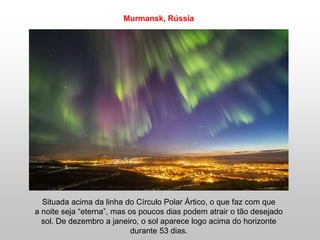 Murmansk, Rússia
Situada acima da linha do Círculo Polar Ártico, o que faz com que
a noite seja “eterna”, mas os poucos dias podem atrair o tão desejado
sol. De dezembro a janeiro, o sol aparece logo acima do horizonte
durante 53 dias.
 