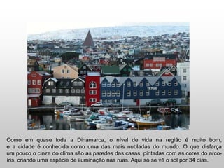 Como em quase toda a Dinamarca, o nível de vida na região é muito bom,
e a cidade é conhecida como uma das mais nubladas do mundo. O que disfarça
um pouco o cinza do clima são as paredes das casas, pintadas com as cores do arco-
íris, criando uma espécie de iluminação nas ruas. Aqui só se vê o sol por 34 dias.
 
