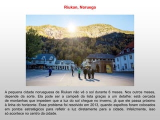 A pequena cidade norueguesa de Riukan não vê o sol durante 6 meses. Nos outros meses,
depende da sorte. Ela pode ser a campeã da lista graças a um detalhe: está cercada
de montanhas que impedem que a luz do sol chegue no inverno, já que ele passa próximo
à linha do horizonte. Esse problema foi resolvido em 2013, quando espelhos foram colocados
em pontos estratégicos para refletir a luz diretamente para a cidade. Infelizmente, isso
só acontece no centro da cidade.
Riukan, Noruega
 