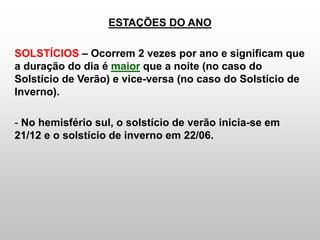 ESTAÇÕES DO ANO
SOLSTÍCIOS – Ocorrem 2 vezes por ano e significam que
a duração do dia é maior que a noite (no caso do
Solstício de Verão) e vice-versa (no caso do Solstício de
Inverno).
- No hemisfério sul, o solstício de verão inicia-se em
21/12 e o solstício de inverno em 22/06.
 