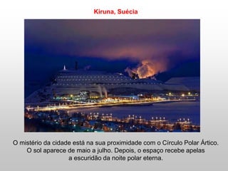 O mistério da cidade está na sua proximidade com o Círculo Polar Ártico.
O sol aparece de maio a julho. Depois, o espaço recebe apelas
a escuridão da noite polar eterna.
Kiruna, Suécia
 