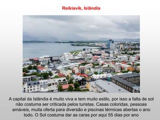 A capital da Islândia é muito viva e tem muito estilo, por isso a falta de sol
não costuma ser criticada pelos turistas. Casas coloridas, pessoas
amáveis, muita oferta para diversão e piscinas térmicas abertas o ano
todo. O Sol costuma dar as caras por aqui 55 dias por ano
Reikiavik, Islândia
 