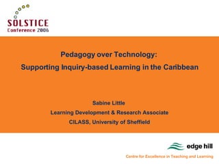 Pedagogy over Technology:  Supporting Inquiry-based Learning in the Caribbean Sabine Little  Learning Development & Research Associate CILASS, University of Sheffield Centre for Excellence in Teaching and Learning 