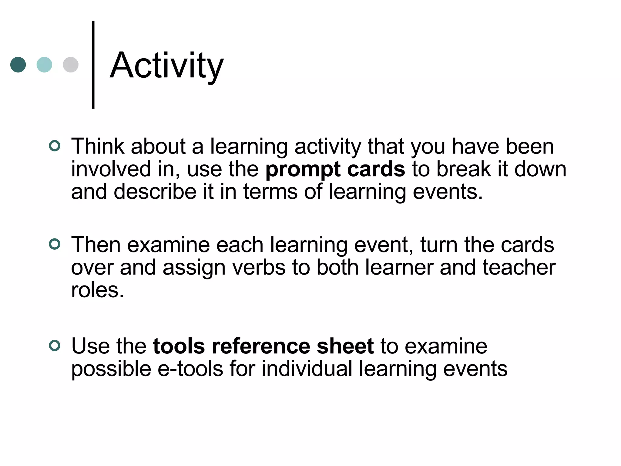 Activity  Think about a learning activity that you have been involved in, use the  prompt cards  to break it down and describe it in terms of learning events. Then examine each learning event, turn the cards over and assign verbs to both learner and teacher roles.  Use the  tools reference sheet  to examine possible e-tools for individual learning events 