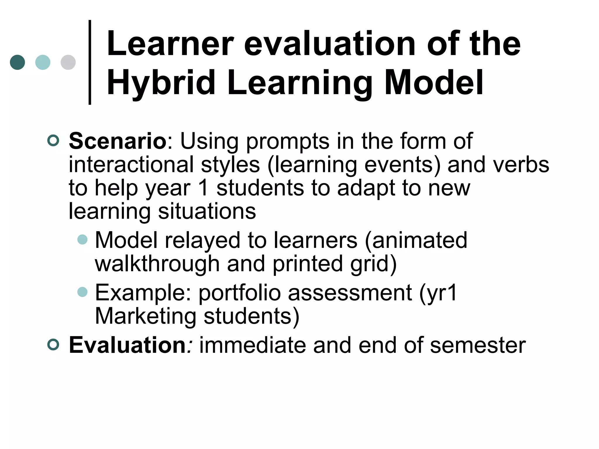 Learner evaluation of the Hybrid Learning Model   Scenario : Using prompts in the form of interactional styles (learning events) and verbs to help year 1 students to adapt to new learning situations  Model relayed to learners (animated walkthrough and printed grid)  Example: portfolio assessment (yr1 Marketing students) Evaluation :  immediate and end of semester 