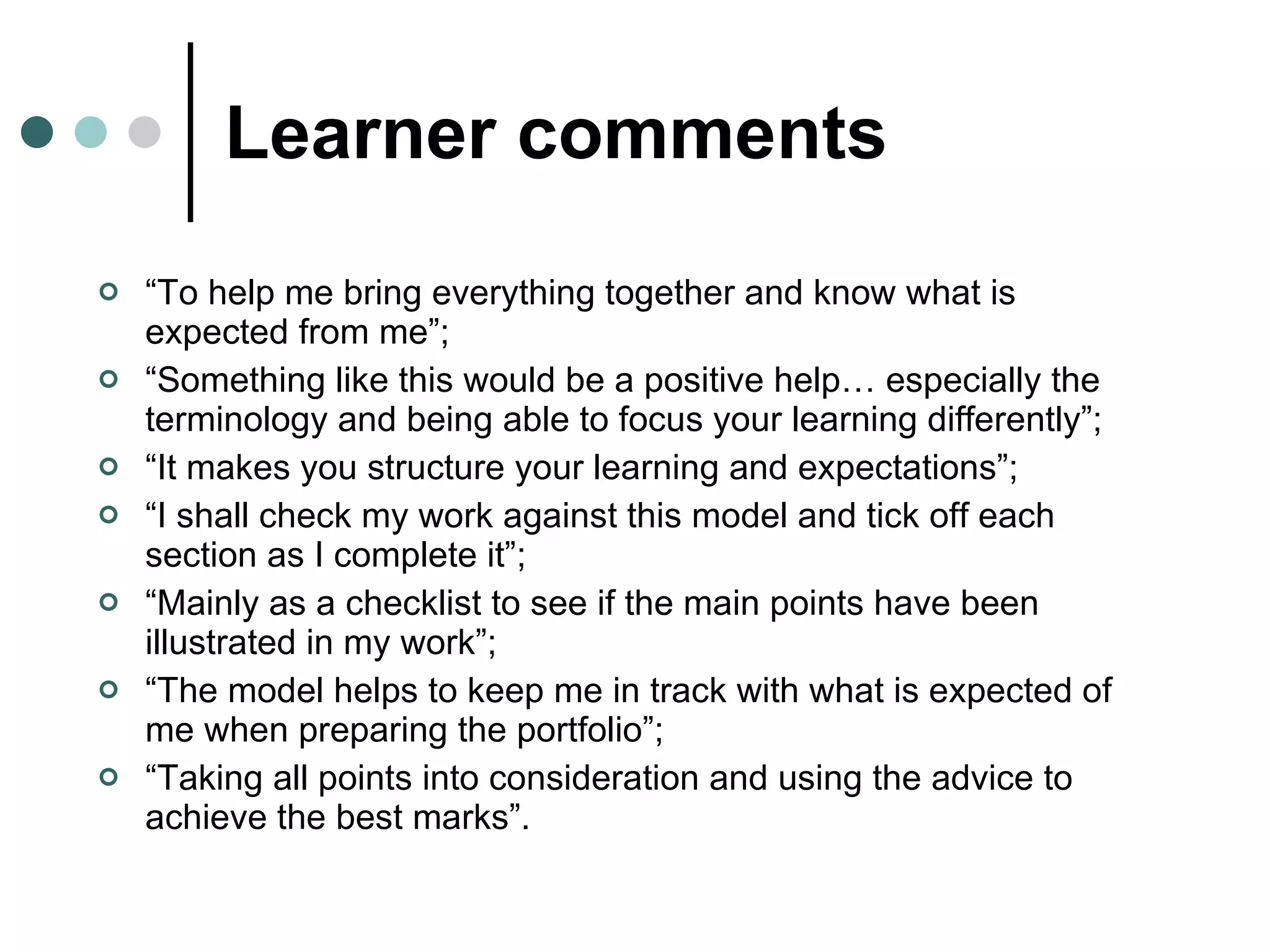 Learner comments “ To help me bring everything together and know what is expected from me”;  “ Something like this would be a positive help… especially the terminology and being able to focus your learning differently”; “ It makes you structure your learning and expectations”; “ I shall check my work against this model and tick off each section as I complete it”;  “ Mainly as a checklist to see if the main points have been illustrated in my work”;  “ The model helps to keep me in track with what is expected of me when preparing the portfolio”; “ Taking all points into consideration and using the advice to achieve the best marks”. 