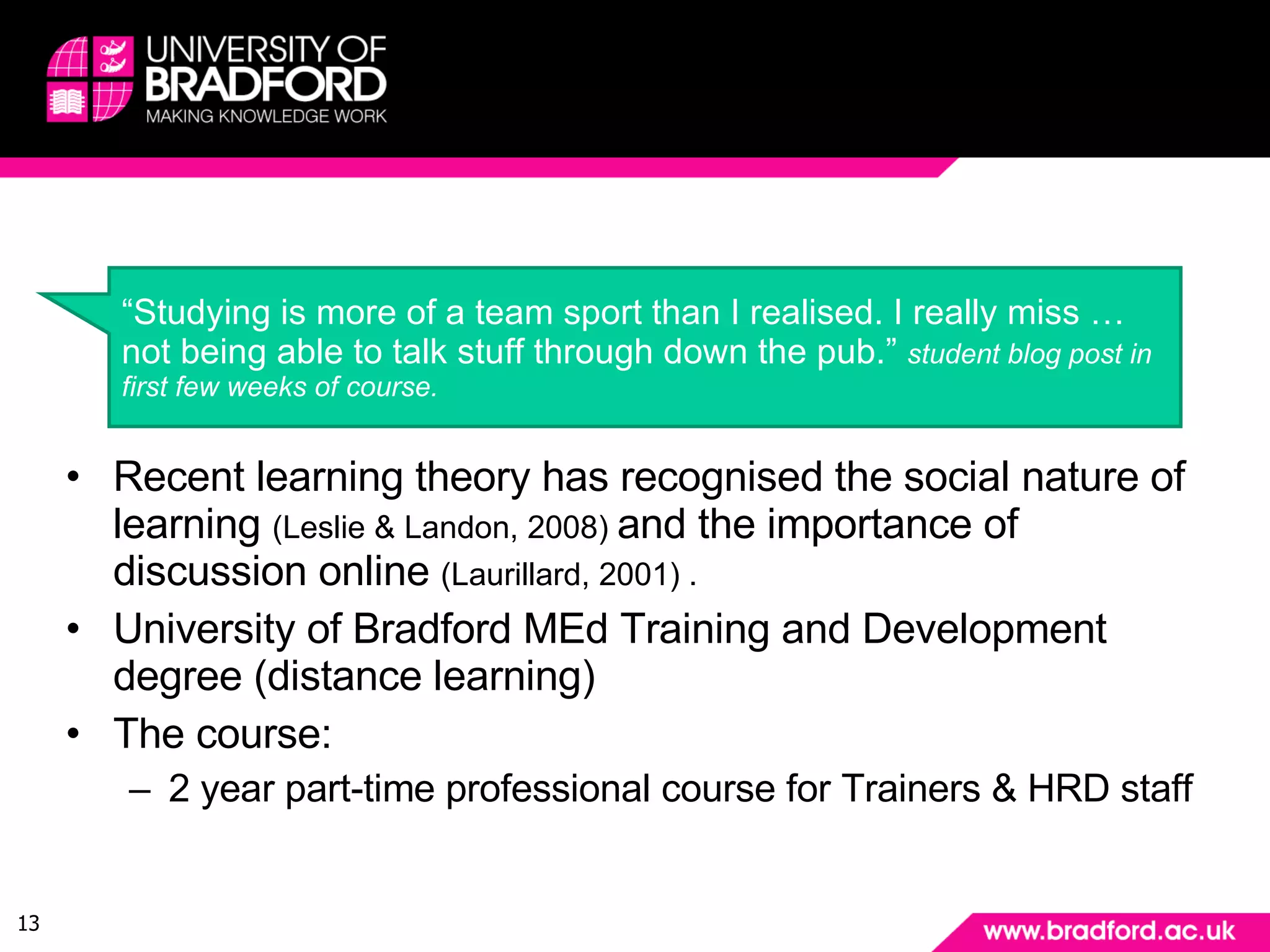 Example: Background Recent learning theory has recognised the social nature of learning  (Leslie & Landon, 2008)  and the importance of discussion online  (Laurillard, 2001) . University of Bradford MEd Training and Development degree (distance learning) The course:  2 year part-time professional course for Trainers & HRD staff “ Studying is more of a team sport than I  realised . I really miss …not being able to talk stuff through down the pub.”  student blog post in first few weeks of course. 