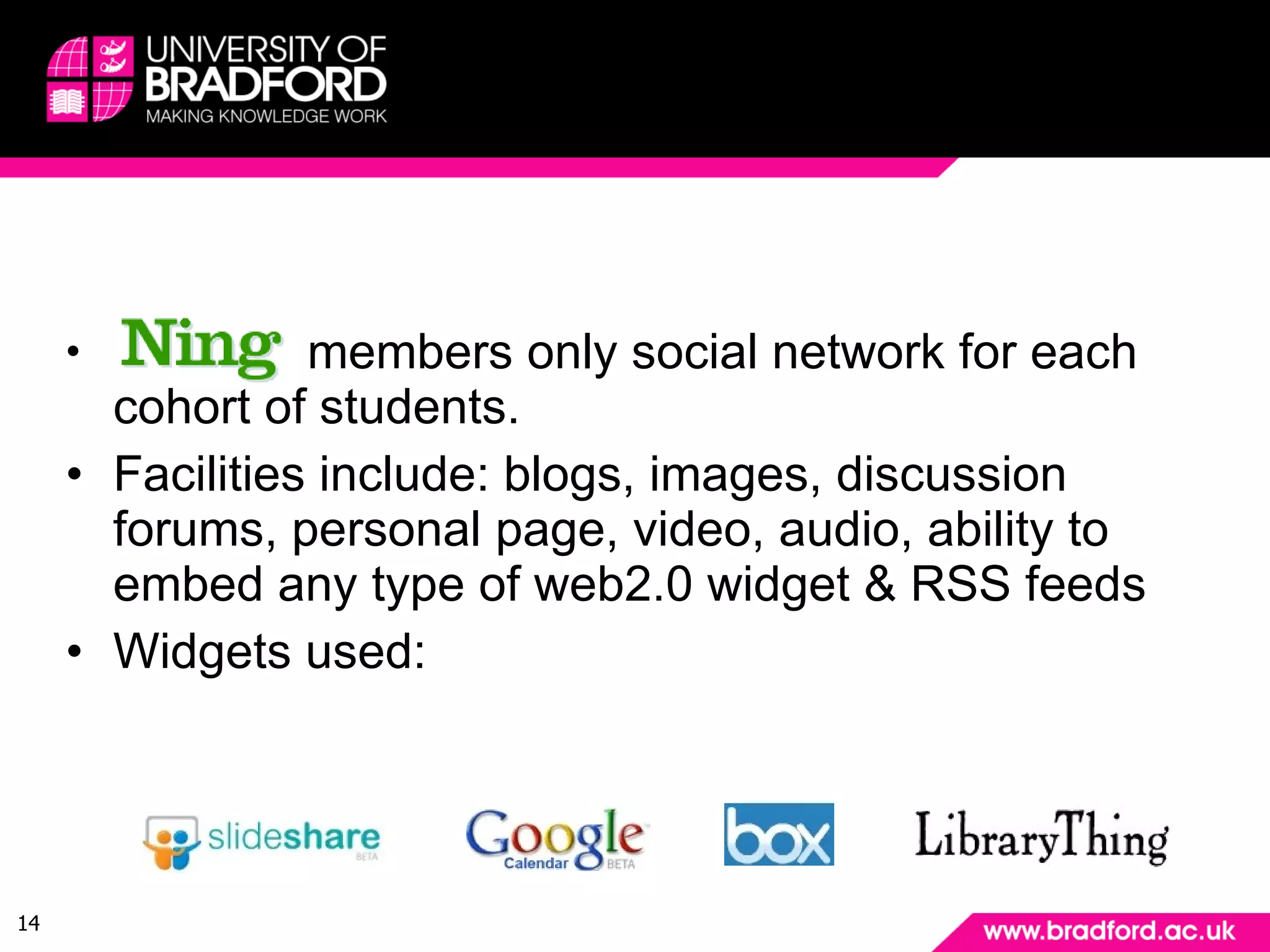 Example: The Tools members only social network for each cohort of students. Facilities include: blogs, images, discussion forums, personal page, video, audio, ability to embed any type of web2.0 widget & RSS feeds Widgets used: 