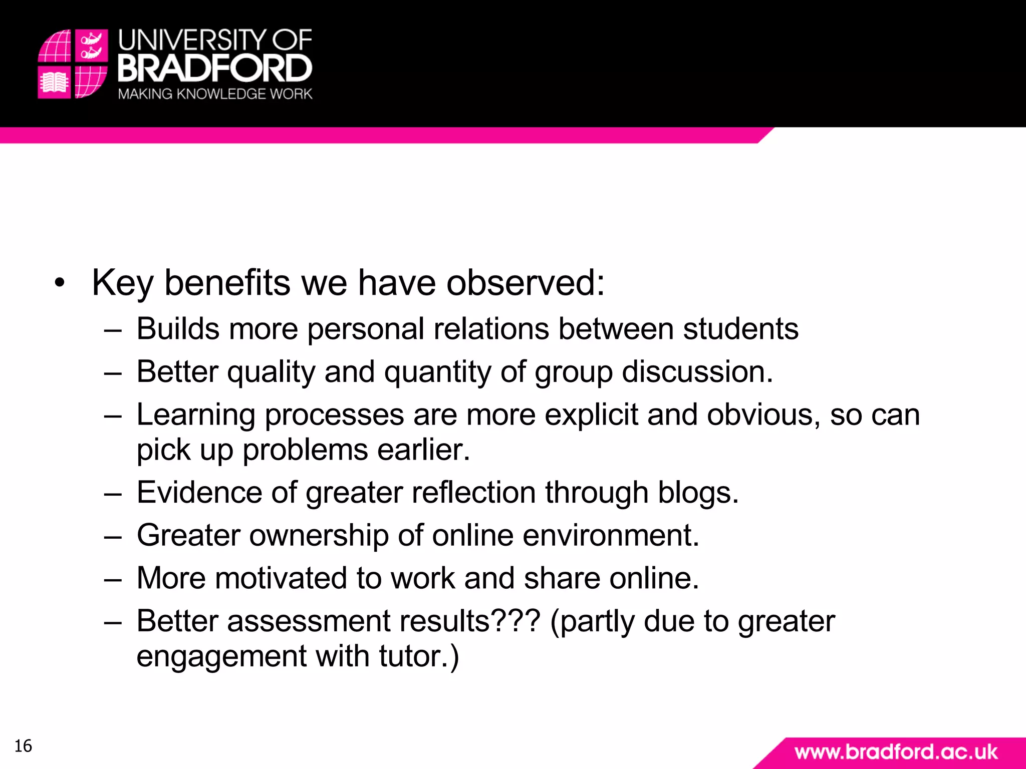 What are the benefits of using social software? Key benefits we have observed: Builds more personal relations between students Better quality and quantity of group discussion. Learning processes are more explicit and obvious, so can pick up problems earlier. Evidence of greater reflection through blogs. Greater ownership of online environment. More motivated to work and share online. Better assessment results??? (partly due to greater engagement with tutor.) 