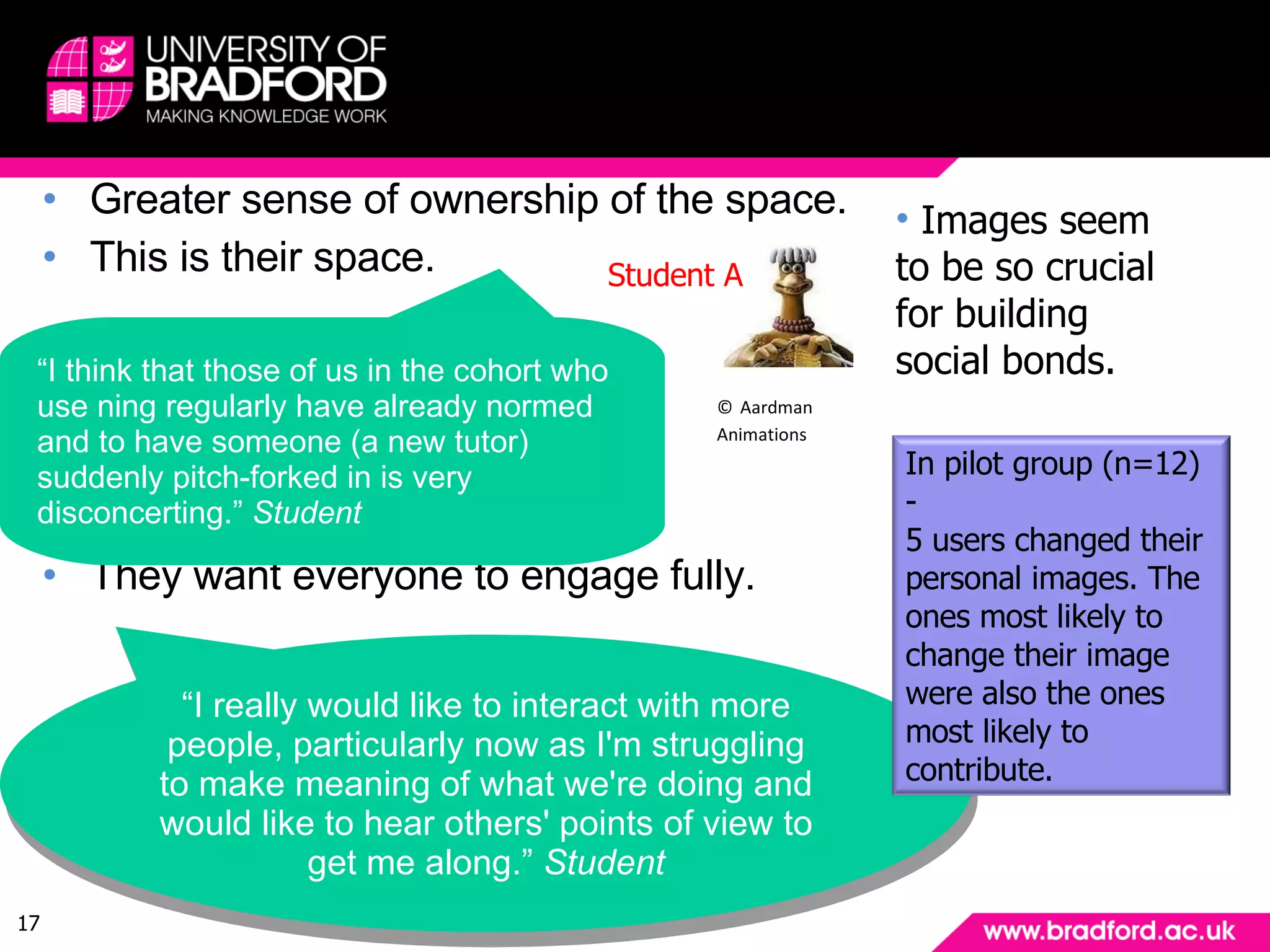 Findings: ownership & control Greater sense of ownership of the space. This is their space. They want everyone to engage fully. “ I think that those of us in the cohort who use ning regularly have already normed and to have someone (a new tutor) suddenly pitch-forked in is very disconcerting.”  Student “ I really would like to interact with more people, particularly now as I'm struggling to make meaning of what we're doing and would like to hear others' points of view to get me along.”  Student Images seem to be so crucial for building social bonds. ©   Aardman Animations Student A In pilot group (n=12) -  5 users changed their personal images. The ones most likely to change their image were also the ones most likely to contribute. 