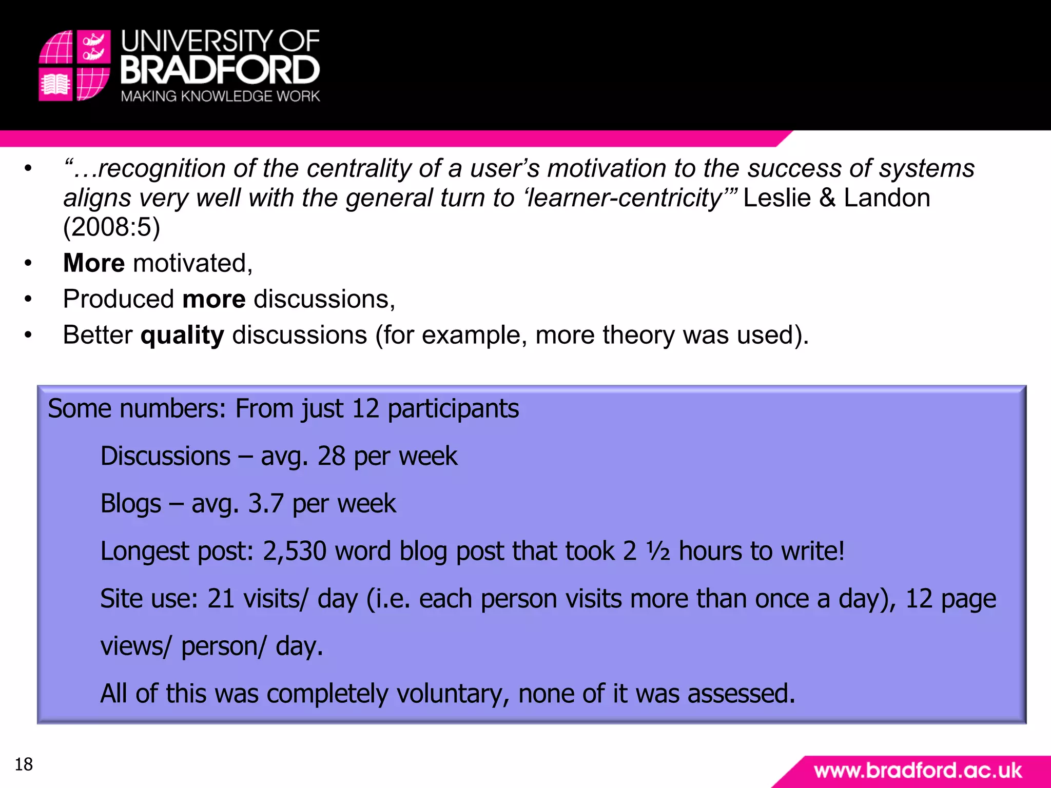Motivation “… recognition of the centrality of a user’s motivation to the success of systems aligns very well with the general turn to ‘learner-centricity’”  Leslie & Landon (2008:5) More  motivated, Produced  more  discussions, Better  quality  discussions (for example, more theory was used). Some numbers: From just 12 participants Discussions – avg. 28 per week Blogs – avg. 3.7 per week Longest post: 2,530 word blog post that took 2 ½ hours to write!  Site use: 21 visits/ day (i.e. each person visits more than once a day), 12 page views/ person/ day. All of this was completely voluntary, none of it was assessed. 