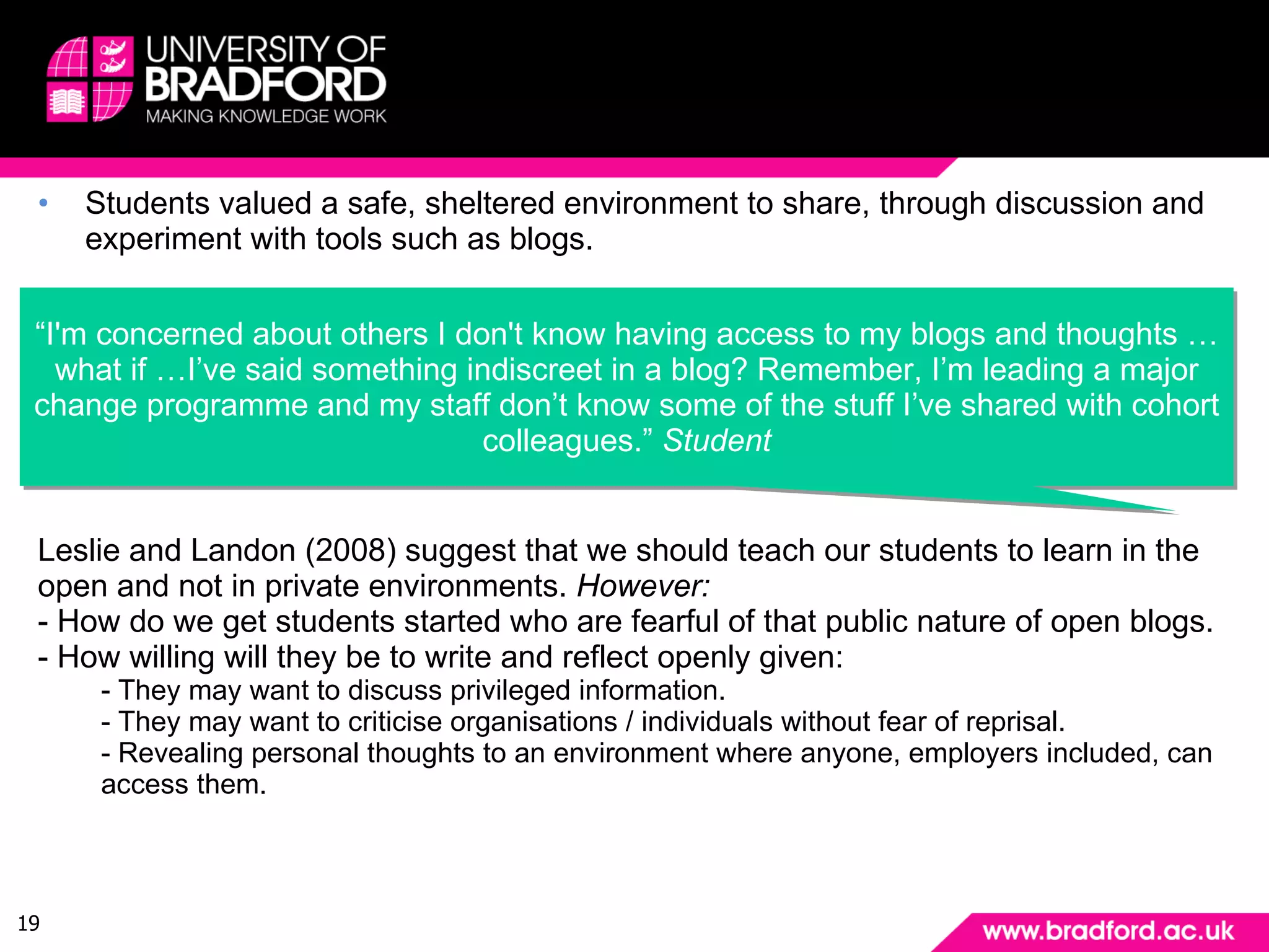 Findings: Safety & privacy Students valued a safe, sheltered environment to share, through discussion and experiment with tools such as blogs. “ I'm concerned about others I don't know having access to my blogs and thoughts …what if …I’ve said something indiscreet in a blog? Remember, I’m leading a major change programme and my staff don’t know some of the stuff I’ve shared with cohort colleagues.”  Student Leslie and Landon (2008) suggest that we should teach our students to learn in the open and not in private environments.  However: - How do we get students started who are fearful of that public nature of open blogs. - How willing will they be to write and reflect openly given: - They may want to discuss privileged information. - They may want to criticise organisations / individuals without fear of reprisal. - Revealing personal thoughts to an environment where anyone, employers included, can access them. 