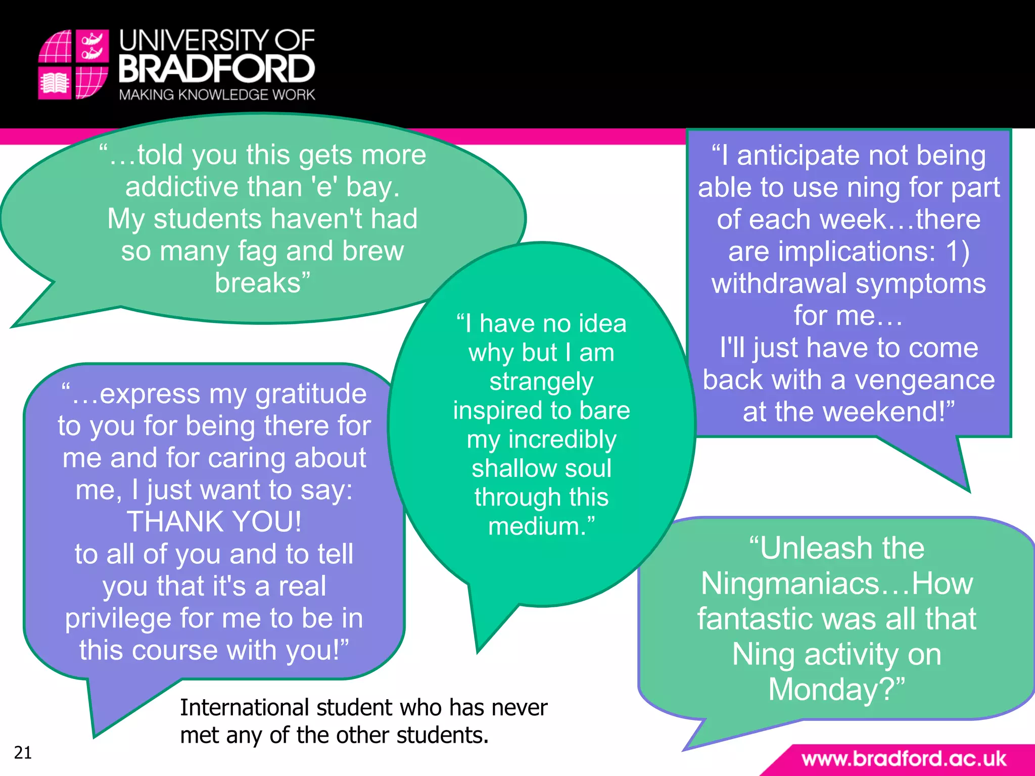 … and finally - the student view. “… told you this gets more addictive than 'e' bay. My students haven't had so many fag and brew breaks” “ I anticipate not being able to use ning for part of each week…there are implications: 1) withdrawal symptoms for me… I'll just have to come back with a vengeance at the weekend!” “… express my gratitude to you for being there for me and for caring about me, I just want to say: THANK YOU! to all of you and to tell you that it's a real privilege for me to be in this course with you!” International student who has never met any of the other students. “ Unleash the Ningmaniacs… How fantastic was all that Ning activity on Monday?” “ I have no idea why but I am strangely inspired to bare my incredibly shallow soul through this medium.” 