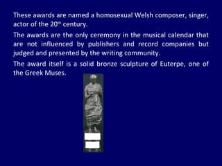 These awards are named a homosexual Welsh composer, singer, actor of the 20 th  century. The awards are the only ceremony in the musical calendar that are not influenced by publishers and record companies but judged and presented by the writing community. The award itself is a solid bronze sculpture of Euterpe, one of the Greek Muses. 
