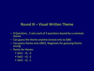 Round III – Visual Written Theme 9 Questions , 3 sets each of 3 questions bound by a common theme Can guess the theme anytime (reveal only to QM) Can guess theme only ONCE, Negatives for guessing theme wrong Points for theme: Set1:  +5, -3 Set2:  +3, -2 Set3:  +2, -1 