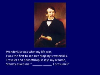 Wanderlust was what my life was, I was the first to see Her Majesty’s waterfalls, Traveler and philanthropist says my resume, Stanley asked me “ ______ _____, I presume?” 