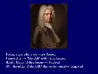 Baroque was where my music flowed, People sing my “Messiah” with heads bowed, Haydn, Mozart & Beethoven  – I inspired, With Hallelujah & the UEFA theme, immortality I acquired. 