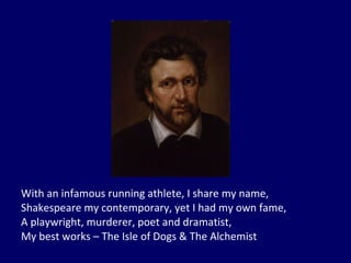 With an infamous running athlete, I share my name, Shakespeare my contemporary, yet I had my own fame, A playwright, murderer, poet and dramatist, My best works – The Isle of Dogs & The Alchemist 