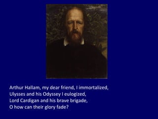 Arthur Hallam, my dear friend, I immortalized, Ulysses and his Odyssey I eulogized, Lord Cardigan and his brave brigade, O how can their glory fade? 